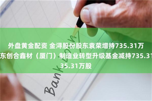 外盘黄金配资 金浔股份股东袁荣增持735.31万股 股东创合鑫材（厦门）制造业转型升级基金减持735.31万股