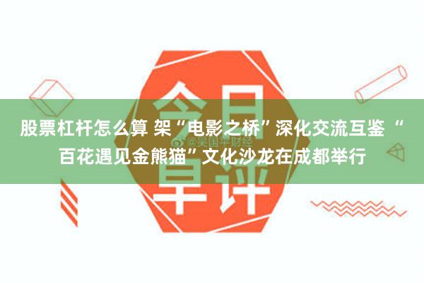 股票杠杆怎么算 架“电影之桥”深化交流互鉴 “百花遇见金熊猫”文化沙龙在成都举行