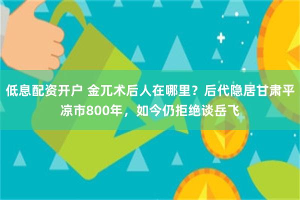 低息配资开户 金兀术后人在哪里？后代隐居甘肃平凉市800年，如今仍拒绝谈岳飞