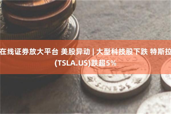 在线证劵放大平台 美股异动 | 大型科技股下跌 特斯拉(TSLA.US)跌超5%