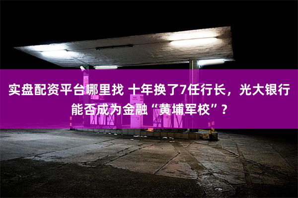 实盘配资平台哪里找 十年换了7任行长，光大银行能否成为金融“黄埔军校”？