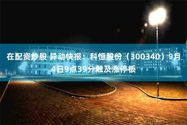 在配资炒股 异动快报：科恒股份（300340）9月4日9点39分触及涨停板