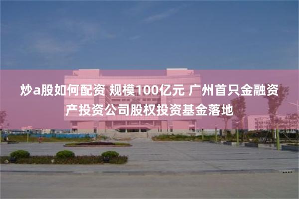 炒a股如何配资 规模100亿元 广州首只金融资产投资公司股权投资基金落地