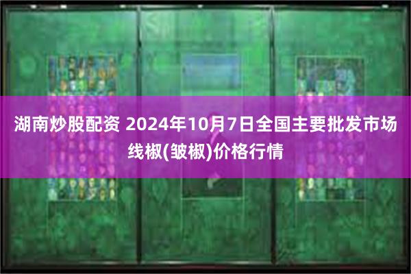 湖南炒股配资 2024年10月7日全国主要批发市场线椒(皱椒)价格行情