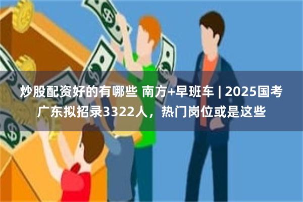 炒股配资好的有哪些 南方+早班车 | 2025国考广东拟招录3322人，热门岗位或是这些