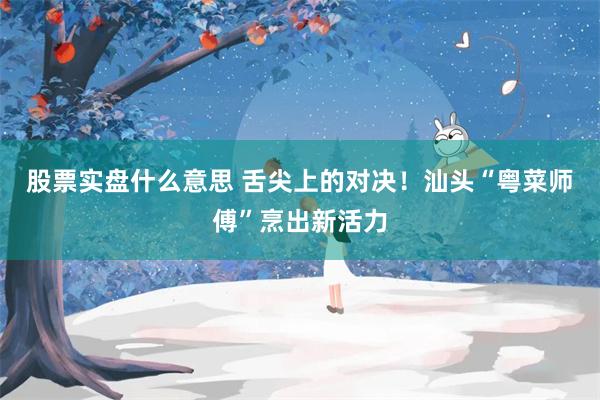 股票实盘什么意思 舌尖上的对决！汕头“粤菜师傅”烹出新活力