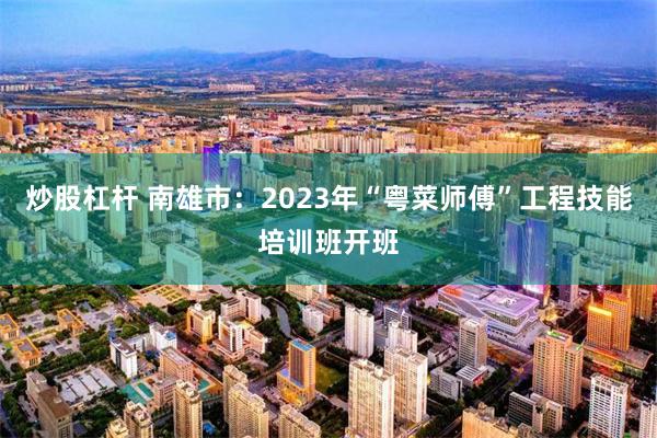 炒股杠杆 南雄市：2023年“粤菜师傅”工程技能培训班开班