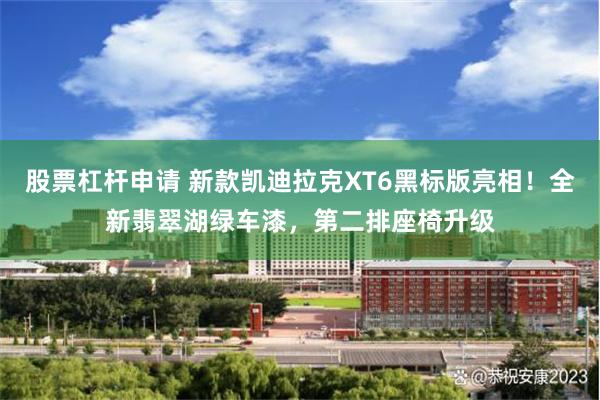 股票杠杆申请 新款凯迪拉克XT6黑标版亮相！全新翡翠湖绿车漆，第二排座椅升级