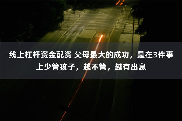 线上杠杆资金配资 父母最大的成功，是在3件事上少管孩子，越不管，越有出息