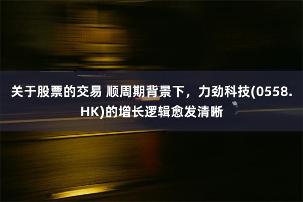 关于股票的交易 顺周期背景下，力劲科技(0558.HK)的增长逻辑愈发清晰