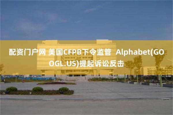 配资门户网 美国CFPB下令监管  Alphabet(GOOGL.US)提起诉讼反击