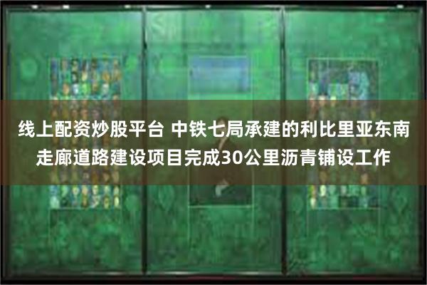 线上配资炒股平台 中铁七局承建的利比里亚东南走廊道路建设项目完成30公里沥青铺设工作