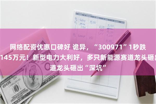 网络配资优惠口碑好 诡异，“300971”1秒跌停，仅用145万元！新型电力大利好，多只新能源赛道龙头砸出“深坑”