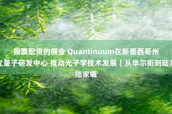 股票配资的佣金 Quantinuum在新墨西哥州设立量子研发中心 推动光子学技术发展｜从华尔街到陆家嘴