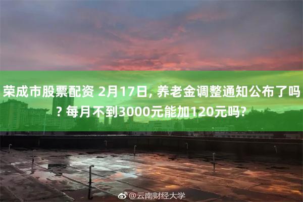 荣成市股票配资 2月17日, 养老金调整通知公布了吗? 每月不到3000元能加120元吗?