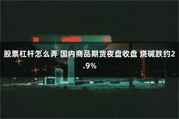 股票杠杆怎么弄 国内商品期货夜盘收盘 烧碱跌约2.9%